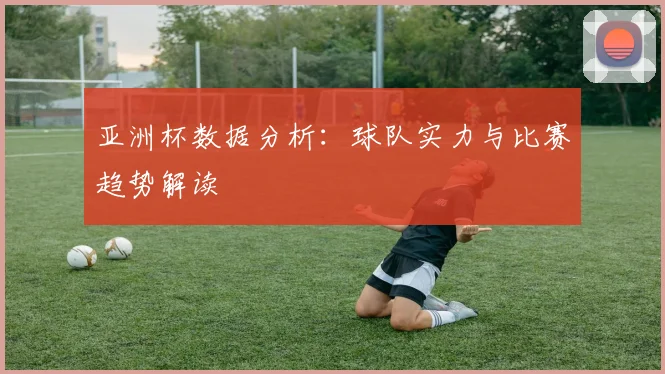 亚洲杯数据分析:球队实力与比赛趋势解读
