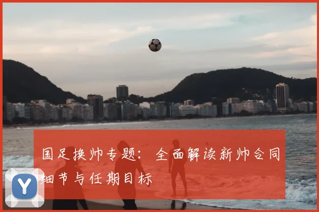 国足换帅专题：全面解读新帅合同细节与任期目标