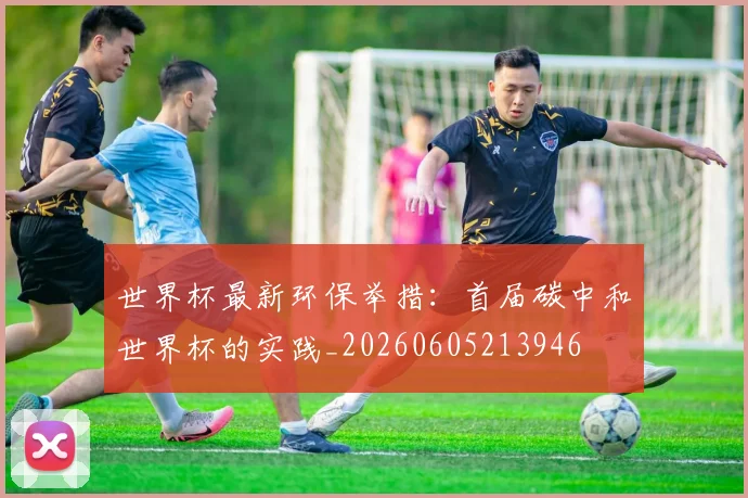 世界杯最新环保举措:首届碳中和世界杯的实践_20260605213946
