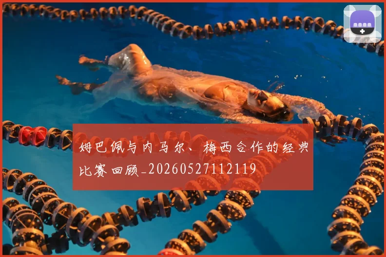 姆巴佩与内马尔、梅西合作的经典比赛回顾_20260527112119