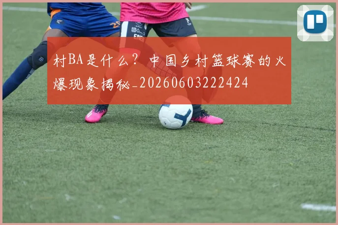 村BA是什么？中国乡村篮球赛的火爆现象揭秘_20260603222424