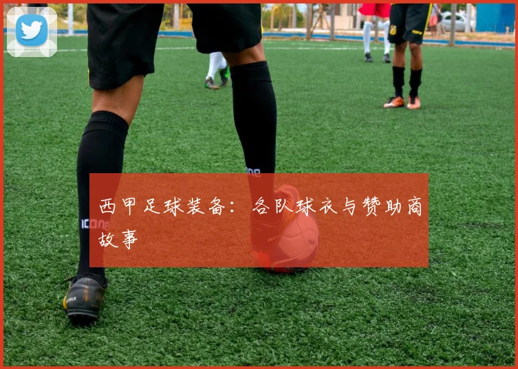 西甲足球装备:各队球衣与赞助商故事
