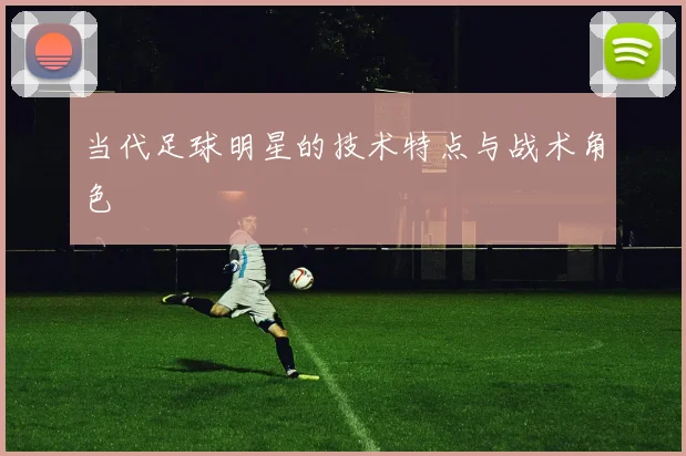 当代足球明星的技术特点与战术角色