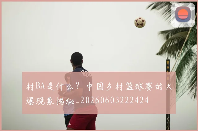村BA是什么？中国乡村篮球赛的火爆现象揭秘_20260603222424